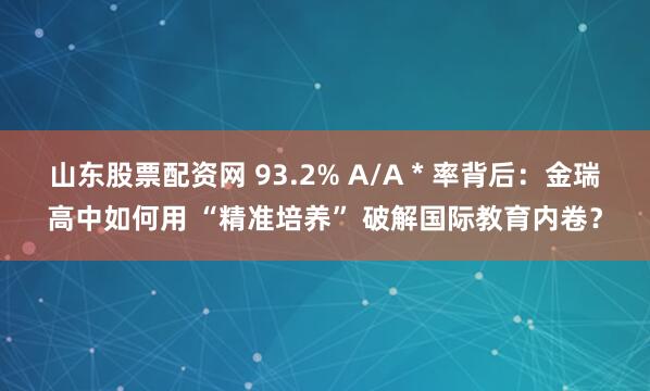 山东股票配资网 93.2% A/A * 率背后:金瑞高中如何用 “精准培养” 破解国际教育内卷?