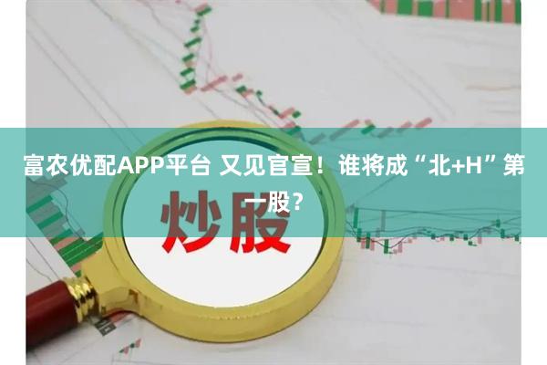 富农优配APP平台 又见官宣！谁将成“北+H”第一股？