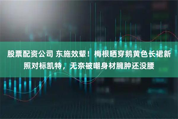 股票配资公司 东施效颦！梅根晒穿鹅黄色长裙新照对标凯特，无奈被嘲身材臃肿还没腰