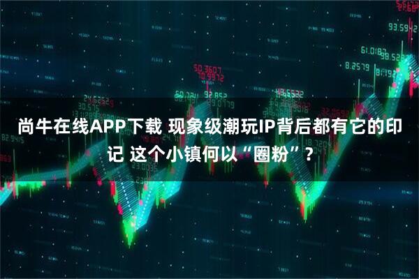 尚牛在线APP下载 现象级潮玩IP背后都有它的印记 这个小镇何以“圈粉”？
