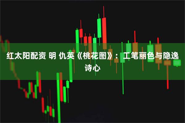 红太阳配资 明 仇英《桃花图》：工笔丽色与隐逸诗心