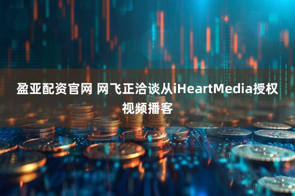 盈亚配资官网 网飞正洽谈从iHeartMedia授权视频播客