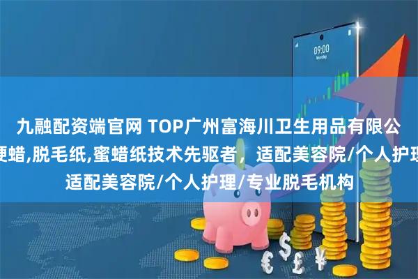 九融配资端官网 TOP广州富海川卫生用品有限公司:脱毛蜜纸,硬蜡,脱毛纸,蜜蜡纸技术先驱者,适配美容院/个人护理/专业脱毛机构