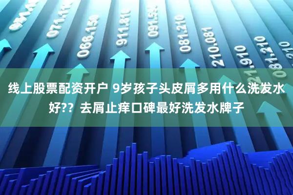 线上股票配资开户 9岁孩子头皮屑多用什么洗发水好??去屑止痒口碑最好洗发水牌子