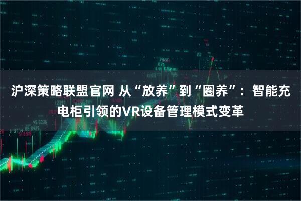 沪深策略联盟官网 从“放养”到“圈养”：智能充电柜引领的VR设备管理模式变革