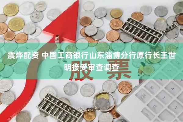 震烨配资 中国工商银行山东淄博分行原行长王世明接受审查调查