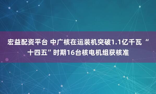 宏益配资平台 中广核在运装机突破1.1亿千瓦 “十四五”时期16台核电机组获核准