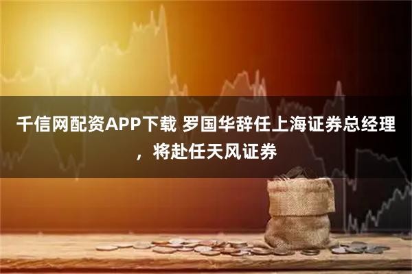 千信网配资APP下载 罗国华辞任上海证券总经理，将赴任天风证券