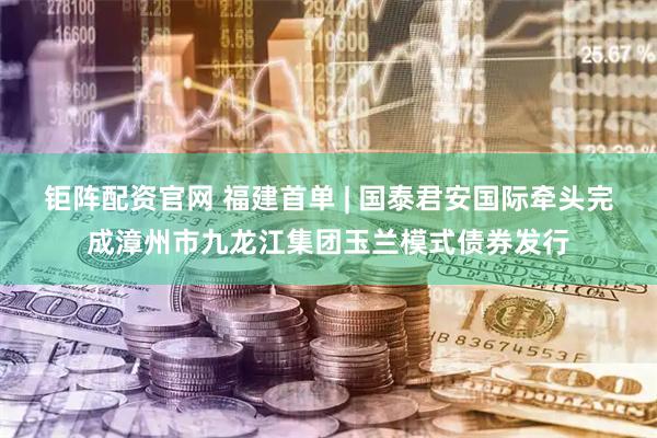 钜阵配资官网 福建首单 | 国泰君安国际牵头完成漳州市九龙江集团玉兰模式债券发行