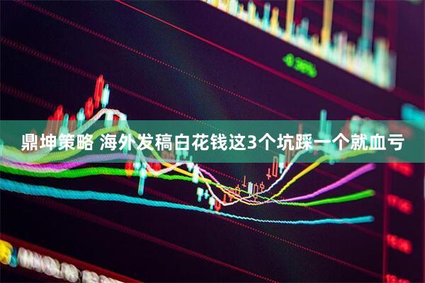 鼎坤策略 海外发稿白花钱这3个坑踩一个就血亏