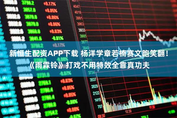 新恒生配资APP下载 杨洋学章若楠赛文跑笑翻！《雨霖铃》打戏不用特效全靠真功夫