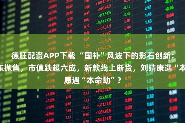 德旺配资APP下载 “国补”风波下的影石创新：大批股东抛售，市值跌超六成，新款线上断货，刘靖康遇“本命劫”？